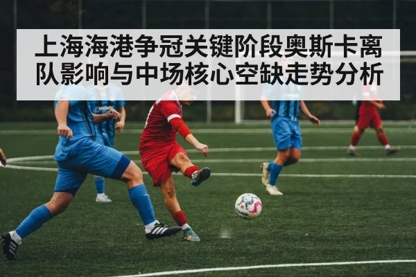 上海海港争冠关键阶段奥斯卡离队影响与中场核心空缺走势分析 | kaiyun sports
