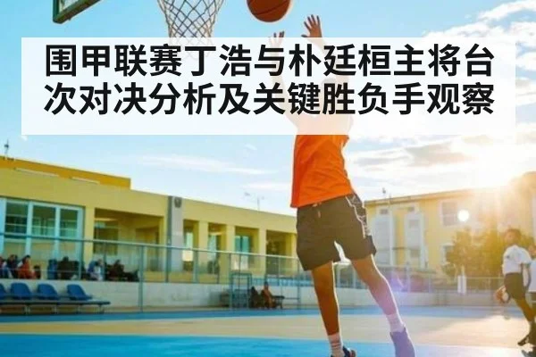 围甲联赛丁浩与朴廷桓主将台次对决分析及关键胜负手观察 - kaiyun sports